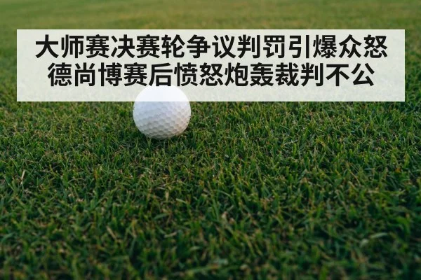 大师赛决赛轮争议判罚引爆众怒 德尚博赛后愤怒炮轰裁判不公
