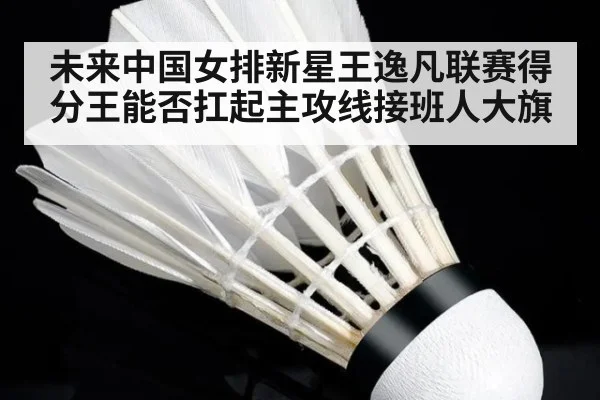 未来中国女排新星王逸凡联赛得分王能否扛起主攻线接班人大旗